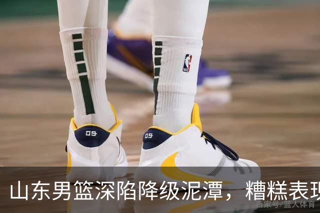 山东男篮深陷降级泥潭，糟糕表现引发多方质疑